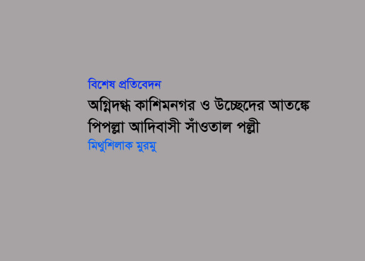 বিশেষ প্রতিবেদন ● অগ্নিদগ্ধ কাশিমনগর ও উচ্ছেদের আতঙ্কে পিপল্লা আদিবাসী সাঁওতাল পল্লী ▪ মিথুশিলাক মুরমু